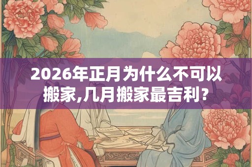 2026年正月为什么不可以搬家,几月搬家最吉利？