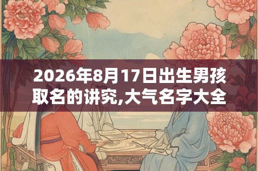2026年8月17日出生男孩取名的讲究,大气名字大全