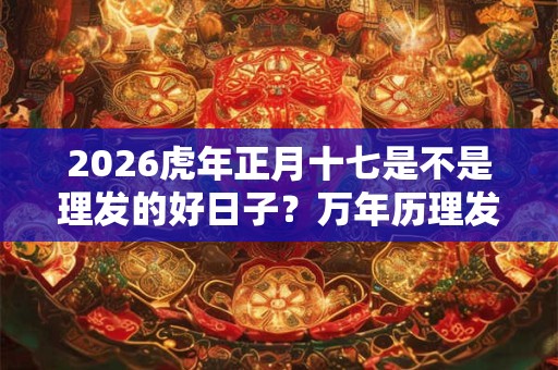 2026虎年正月十七是不是理发的好日子？万年历理发吉日