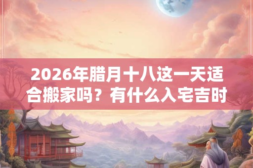 2026年腊月十八这一天适合搬家吗？有什么入宅吉时？