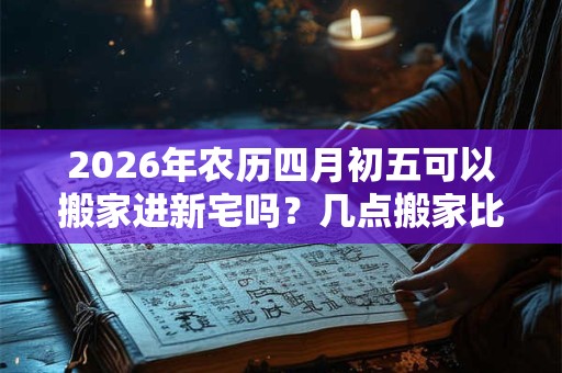 2026年农历四月初五可以搬家进新宅吗？几点搬家比较好？