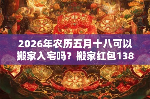 2026年农历五月十八可以搬家入宅吗？搬家红包138还是168？