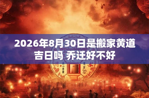 2026年8月30日是搬家黄道吉日吗 乔迁好不好 2026年8月30日是搬家黄道吉日吗 乔迁好不好