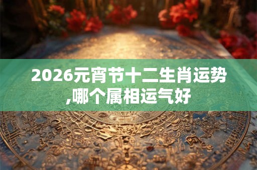 2026元宵节十二生肖运势,哪个属相运气好 2026元宵节十二生肖运势,哪个属相运气好