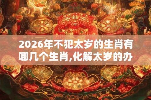 2026年不犯太岁的生肖有哪几个生肖,化解太岁的办法 2026年不犯太岁的生肖有哪几个生肖,化解太岁的办法
