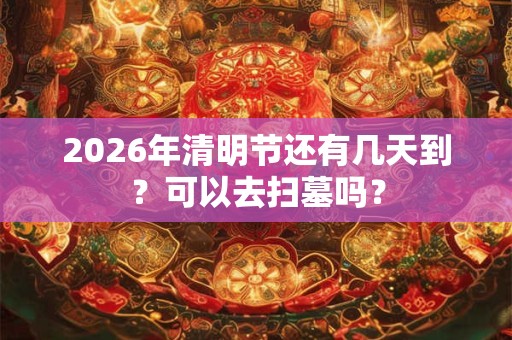 2026年清明节还有几天到?可以去扫墓吗? 2026年清明节还有几天到?可以去扫墓吗?