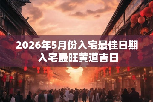 2026年5月份入宅最佳日期 入宅最旺黄道吉日
