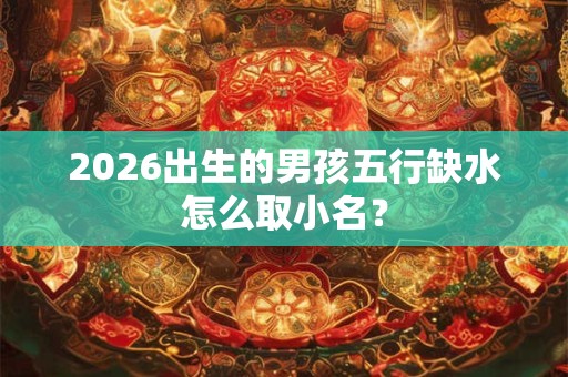 2026出生的男孩五行缺水怎么取小名? 2026出生的男孩五行缺水怎么取小名?