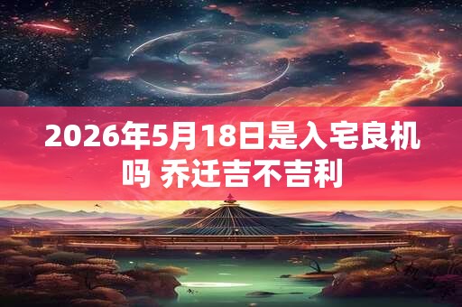 2026年5月18日是入宅良机吗 乔迁吉不吉利