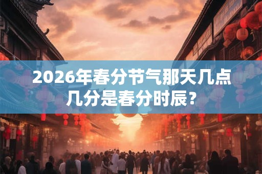 2026年春分节气那天几点几分是春分时辰? 2026年春分节气那天几点几分是春分时辰?