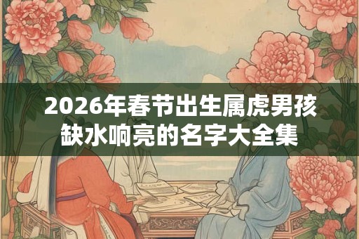 2026年春节出生属虎男孩缺水响亮的名字大全集