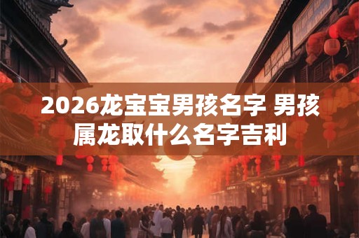 2026龙宝宝男孩名字 男孩属龙取什么名字吉利 2026龙宝宝男孩名字 男孩属龙取什么名字吉利
