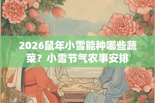 2026鼠年小雪能种哪些蔬菜?小雪节气农事安排 2026鼠年小雪能种哪些蔬菜?小雪节气农事安排