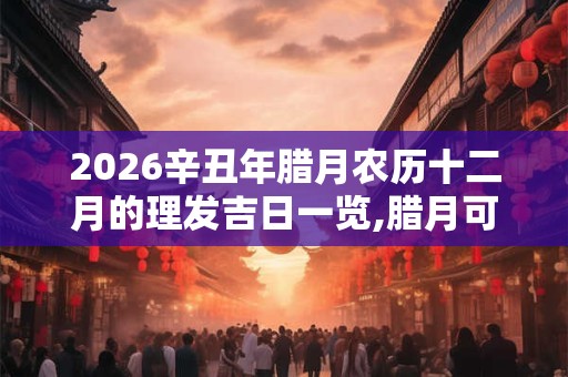 2026辛丑年腊月农历十二月的理发吉日一览,腊月可不可以理发？