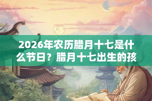 2026年农历腊月十七是什么节日?腊月十七出生的孩子是什么星座? 2026年农历腊月十七是什么节日?腊月十七出生的孩子是什么星座?