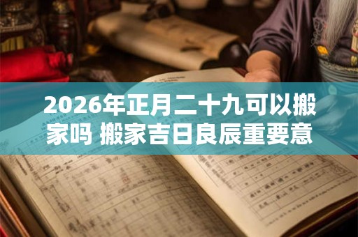 2026年正月二十九可以搬家吗 搬家吉日良辰重要意义