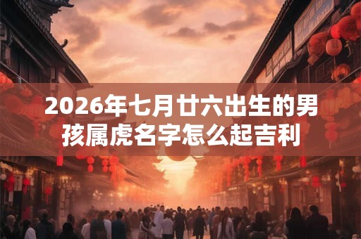 2026年七月廿六出生的男孩属虎名字怎么起吉利 2026年七月廿六出生的男孩属虎名字怎么起吉利