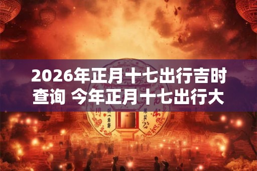 2026年正月十七出行吉时查询 今年正月十七出行大利方向在哪