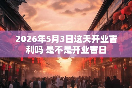 2026年5月3日这天开业吉利吗 是不是开业吉日 2026年5月3日这天开业吉利吗 是不是开业吉日