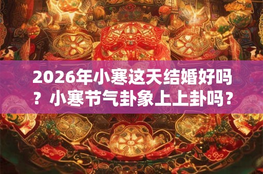 2026年小寒这天结婚好吗？小寒节气卦象上上卦吗？