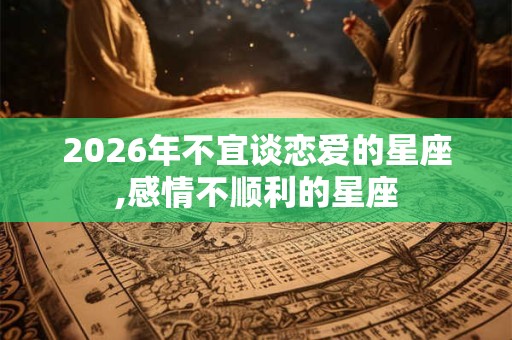 2026年不宜谈恋爱的星座,感情不顺利的星座