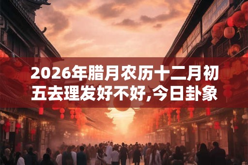 2026年腊月农历十二月初五去理发好不好,今日卦象如何？