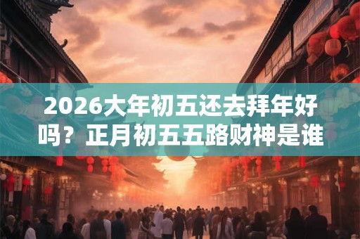 2026大年初五还去拜年好吗?正月初五五路财神是谁? 2026大年初五还去拜年好吗?正月初五五路财神是谁?