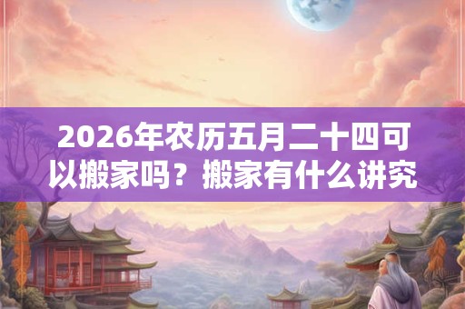 2026年农历五月二十四可以搬家吗？搬家有什么讲究和忌讳？