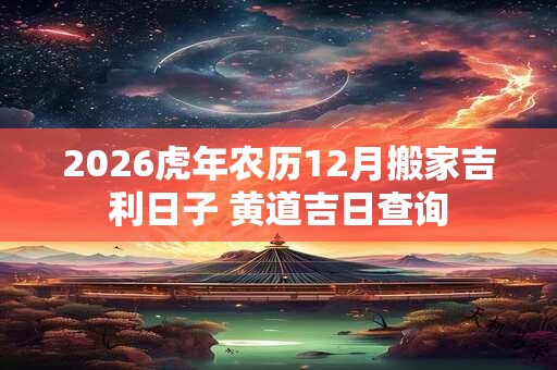 2026虎年农历12月搬家吉利日子 黄道吉日查询 2026虎年农历12月搬家吉利日子 黄道吉日查询