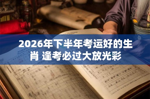 2026年下半年考运好的生肖 逢考必过大放光彩