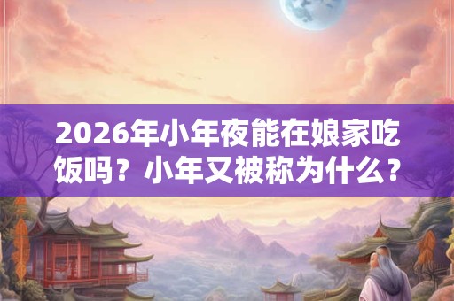 2026年小年夜能在娘家吃饭吗？小年又被称为什么？