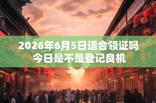2026年6月5日适合领证吗 今日是不是登记良机 2026年6月5日适合领证吗 今日是不是登记良机
