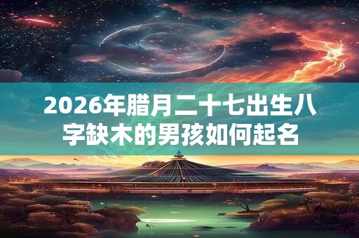 2026年腊月二十七出生八字缺木的男孩如何起名