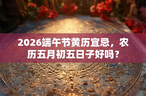 2026端午节黄历宜忌，农历五月初五日子好吗？