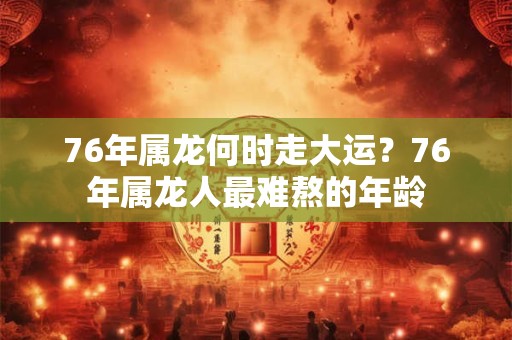 76年属龙何时走大运？76年属龙人最难熬的年龄