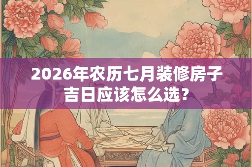 2026年农历七月装修房子吉日应该怎么选？
