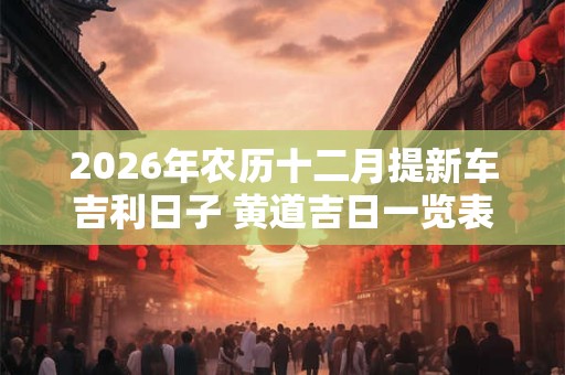 2026年农历十二月提新车吉利日子 黄道吉日一览表 2026年农历十二月提新车吉利日子 黄道吉日一览表
