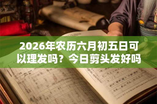 2026年农历六月初五日可以理发吗？今日剪头发好吗