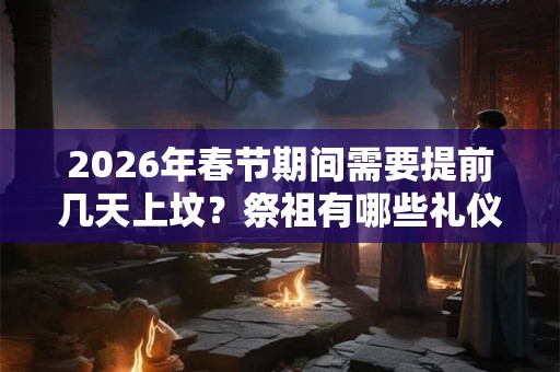2026年春节期间需要提前几天上坟？祭祖有哪些礼仪习俗？
