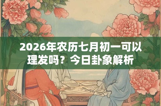 2026年农历七月初一可以理发吗?今日卦象解析 2026年农历七月初一可以理发吗?今日卦象解析