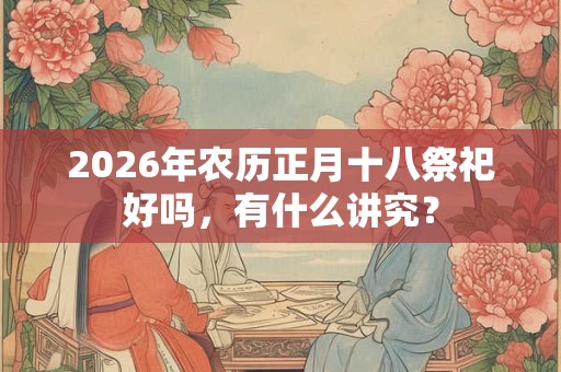 2026年农历正月十八祭祀好吗,有什么讲究? 2026年农历正月十八祭祀好吗,有什么讲究?