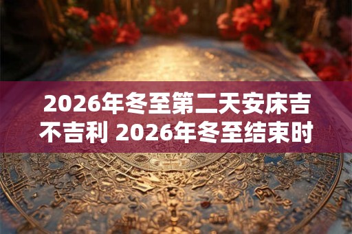 2026年冬至第二天安床吉不吉利 2026年冬至结束时间