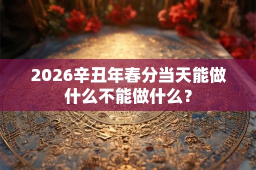 2026辛丑年春分当天能做什么不能做什么？