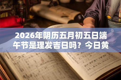 2026年阴历五月初五日端午节是理发吉日吗？今日黄历宜剪头发不