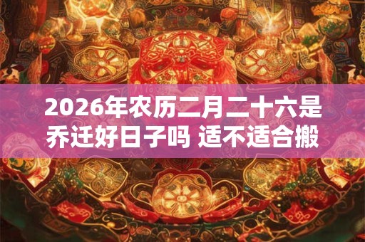 2026年农历二月二十六是乔迁好日子吗 适不适合搬家 2026年农历二月二十六是乔迁好日子吗 适不适合搬家