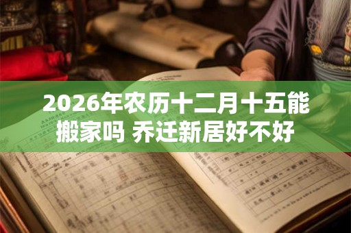 2026年农历十二月十五能搬家吗 乔迁新居好不好