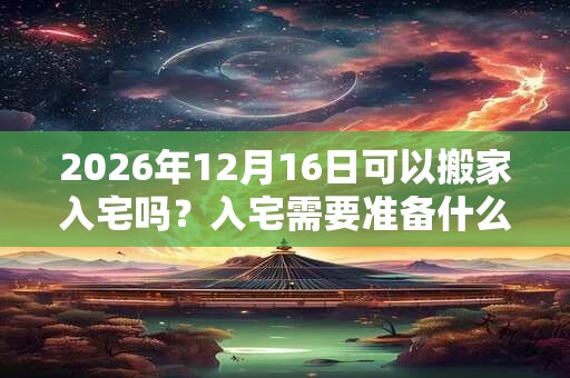 2026年12月16日可以搬家入宅吗？入宅需要准备什么东西？