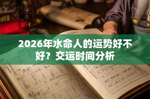2026年水命人的运势好不好?交运时间分析 2026年水命人的运势好不好?交运时间分析