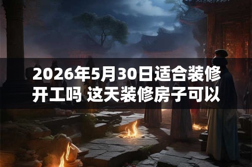 2026年5月30日适合装修开工吗 这天装修房子可以吗