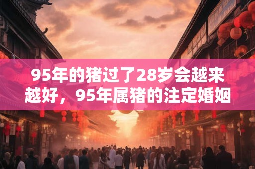 95年的猪过了28岁会越来越好，95年属猪的注定婚姻